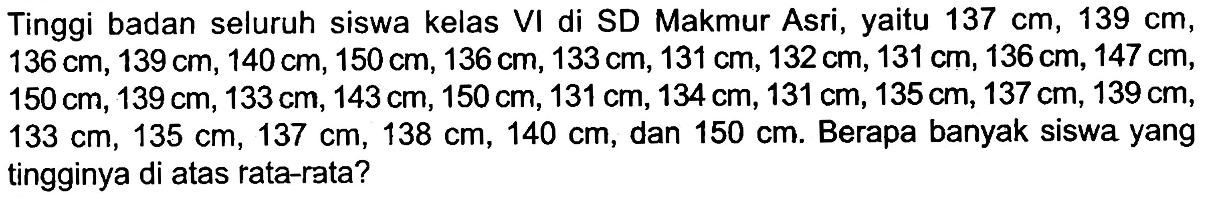 Tinggi badan seluruh siswa kelas VI di SD Makmur Asri, yaitu  137 cm, 139 cm ,  136 cm, 139 cm, 140 cm, 150 cm, 136 cm, 133 cm, 131 cm, 132 cm, 131 cm, 136 cm, 147 cm   150 cm, 139 cm, 133 cm, 143 cm, 150 cm, 131 cm, 134 cm, 131 cm, 135 cm, 137 cm, 139 cm   133 cm, 135 cm, 137 cm, 138 cm, 140 cm , dan  150 cm . Berapa banyak siswa yang tingginya di atas rata-rata?