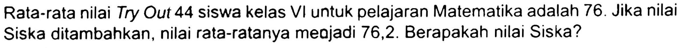 Rata-rata nilai Try Out 44 siswa kelas VI untuk pelajaran Matematika adalah 76 . Jika nilai Siska ditambahkan, nilai rata-ratanya meajadi 76,2 . Berapakah nilai Siska?