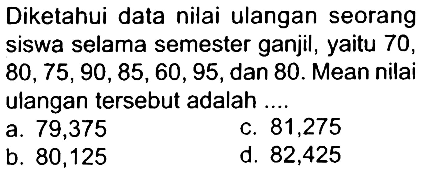 Diketahui data nilai ulangan seorang siswa selama semester ganjil, yaitu 70 ,  80,75,90,85,60,95 , dan 80. Mean nilai ulangan tersebut adalah ...
a. 79,375
c. 81,275
a. 80,375
d. 82,425