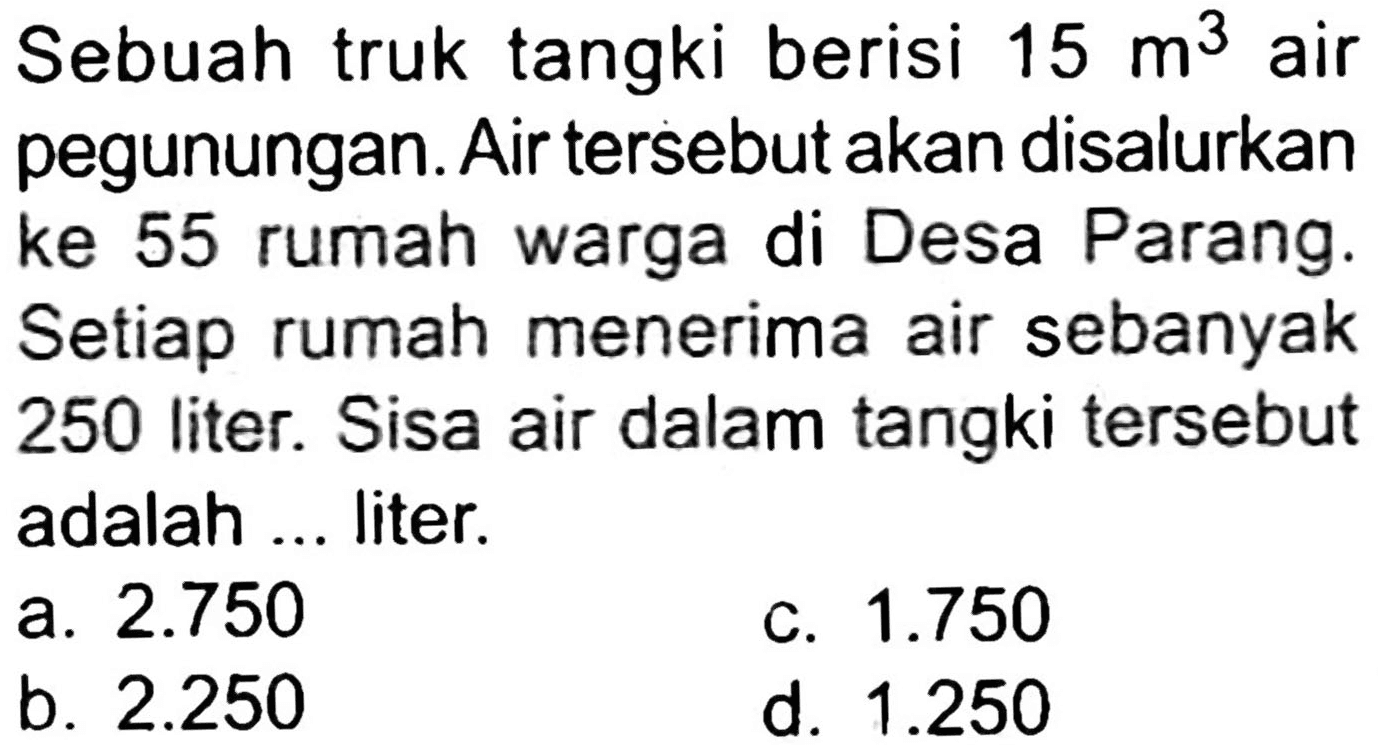 Sebuah truk tangki berisi  15 m^(3)  air pegunungan. Air tersebut akan disalurkan ke 55 rumah warga di Desa Parang. Setiap rumah menerima air sebanyak 250 liter. Sisa air dalam tangki tersebut adalah ... liter.
a.  2.750 
C.  1.750 
b.  2.250 
d.  1.250 