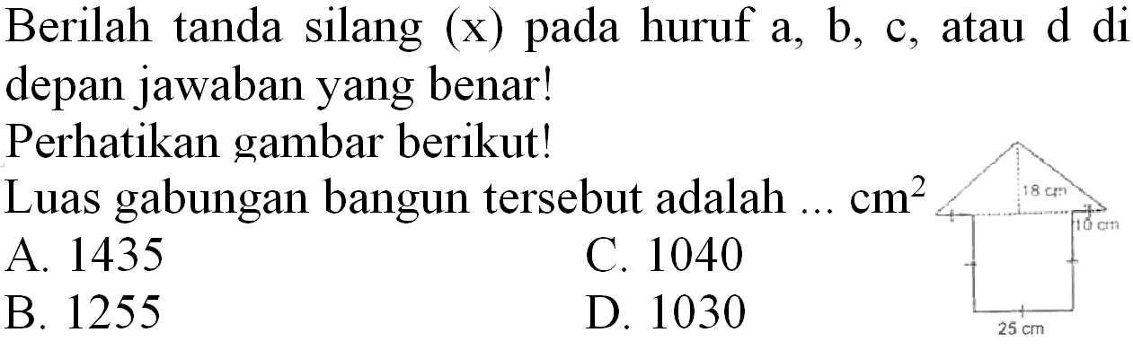 Berilah tanda silang (  x  ) pada huruf  a, b , c, atau  d  di depan jawaban yang benar!
Perhatikan gambar berikut!
Luas gabungan bangun tersebut adalah  ... cm^(2) 
A. 1435
C. 1040
B. 1255
D. 1030