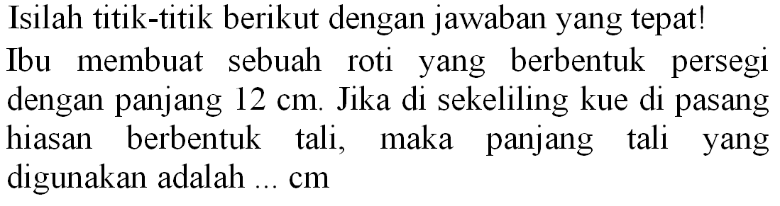 Isilah titik-titik berikut dengan jawaban yang tepat! Ibu membuat sebuah roti yang berbentuk persegi dengan panjang  12 cm . Jika di sekeliling kue di pasang hiasan berbentuk tali, maka panjang tali yang digunakan adalah ... cm