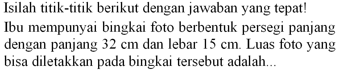 Isilah titik-titik berikut dengan jawaban yang tepat! Ibu mempunyai bingkai foto berbentuk persegi panjang dengan panjang  32 cm  dan lebar  15 cm . Luas foto yang bisa diletakkan pada bingkai tersebut adalah...