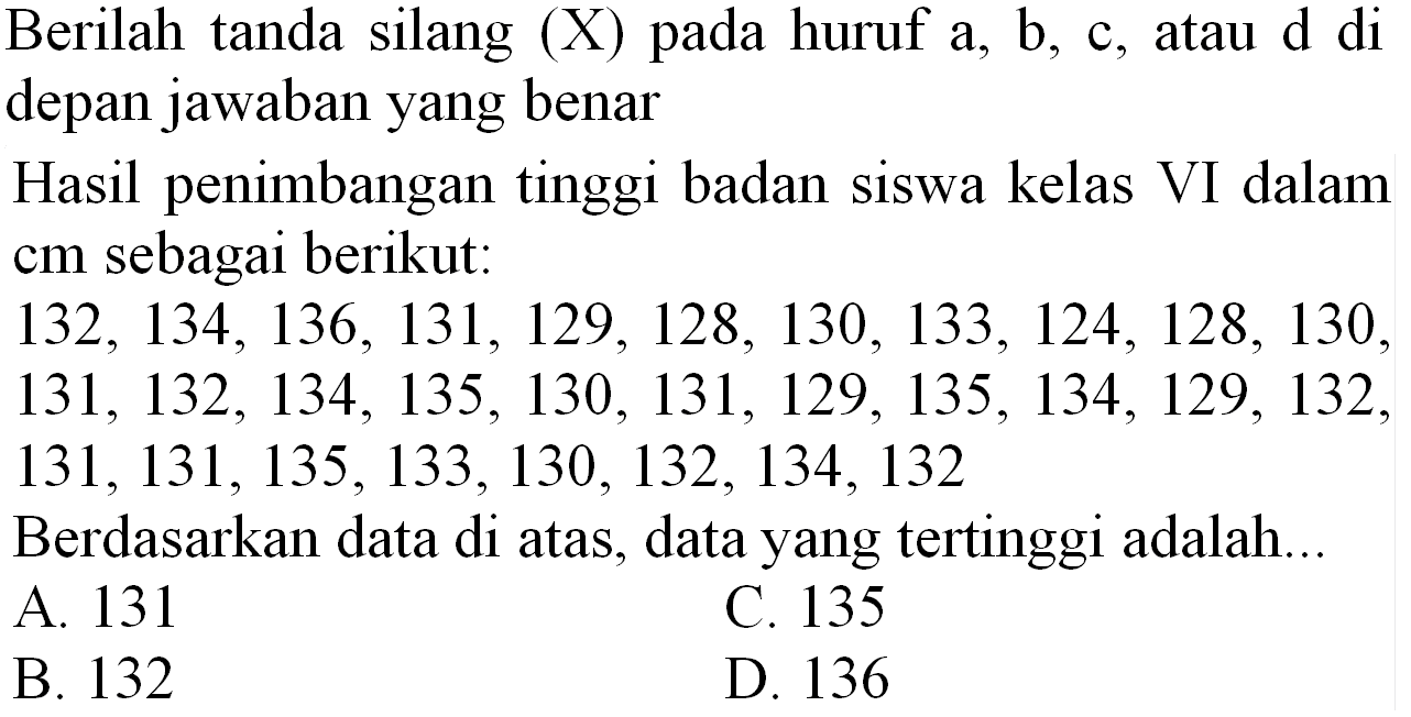 Berilah tanda silang  (X)  pada huruf  a, b, c , atau  d  di depan jawaban yang benar
Hasil penimbangan tinggi badan siswa kelas VI dalam cm sebagai berikut:
 132,134,136,131,129,128,130,133,124,128,130 ,
 131,132,134,135,130,131,129,135,134,129,132 ,
 131,131,135,133,130,132,134,132 
Berdasarkan data di atas, data yang tertinggi adalah...
A. 131
C. 135
B. 132
D. 136