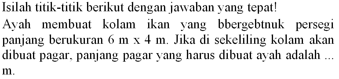 Isilah titik-titik berikut dengan jawaban yang tepat! Ayah membuat kolam ikan yang bbergebtnuk persegi panjang berukuran  6 m x 4 m . Jika di sekeliling kolam akan dibuat pagar, panjang pagar yang harus dibuat ayah adalah .  m .