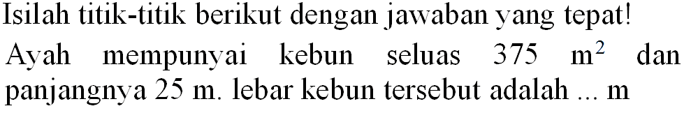 Isilah titik-titik berikut dengan jawaban yang tepat! Ayah mempunyai kebun seluas  375 m^(2)  dan panjangnya  25 m . lebar kebun tersebut adalah ...  m