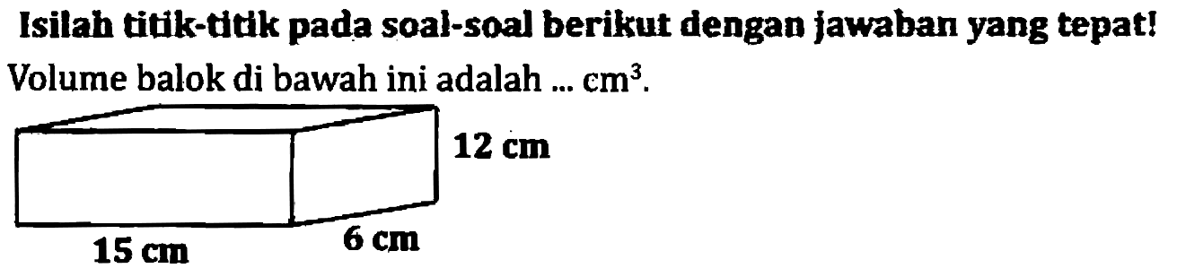 Isilah titik-titk pada soal-soal berikut dengan jawaban yang tepat! Volume balok di bawah ini adalah ...  cm^(3) .

   12 cm  
  15 cm   
 6 cm 
