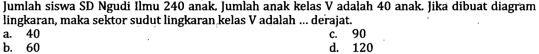 Jumlah siswa SD Ngudi Ilmu 240 anak. Jumlah anak kelas V adalah 40 anak. Jika dibuat diagram lingkaran, maka sektor sudut lingkaran kelas  V  adalah ... derajat.
a. 40
c. 90
b. 60
d. 120