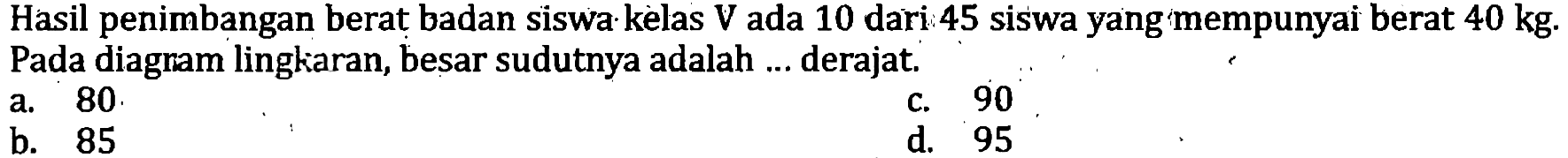 Hasil penimbangan berat badan siswa kèlas  V  ada 10 dari 45 siswa yang mempunyai berat  40 kg . Pada diagram lingkaran, besar sudutnya adalah ... derajat.
a. 80 .
c. 90
b. 85
d. 95