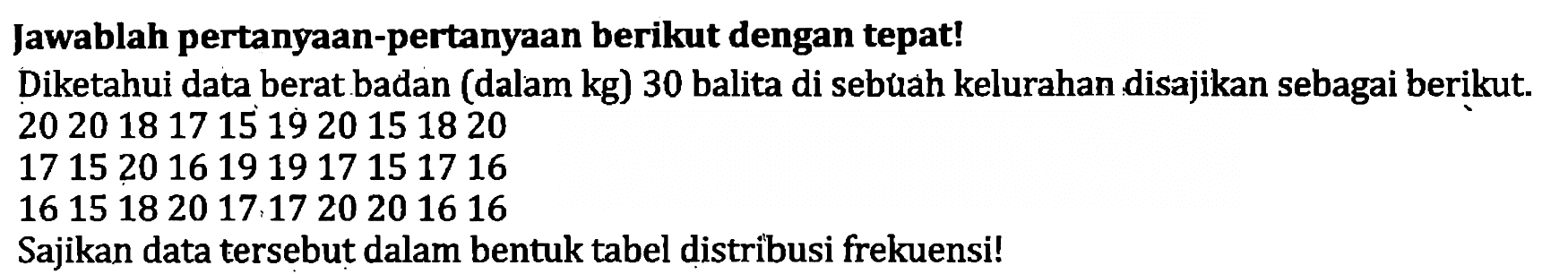 Jawablah pertanyaan-pertanyaan berikut dengan tepat!
Diketahui data berat badan (dalam  kg  ) 30 balita di sebuah kelurahan disajikan sebagai berikut.
20 20 18 17 15 19 20 15 18 20
17 15 20 16 19 19 17 15 17 16
16 15 18 20 17 17 20 20 16 16 
Sajikan data tersebut dalam bentuk tabel distribusi frekuensi!