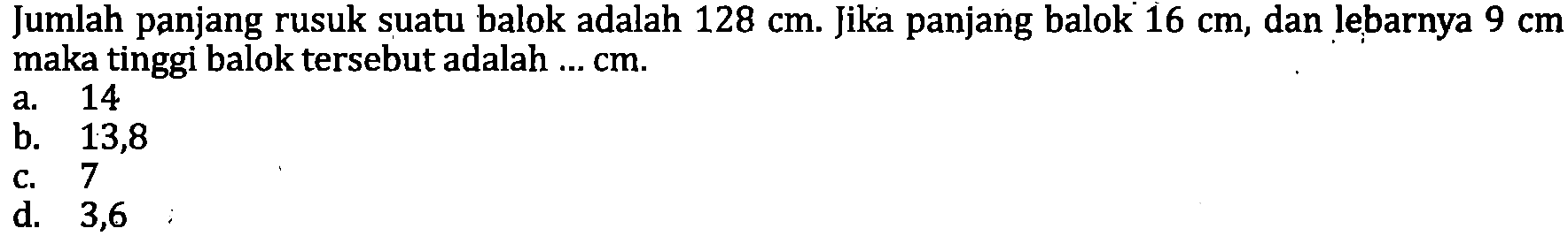 Jumlah panjang rusuk suatu balok adalah  128 cm . Jika panjang balok  16 cm , dan lebarnya  9 cm  maka tinggi balok tersebut adalah  ... cm .
a. 14
b. 13,8
c. 7
d.   3,6 