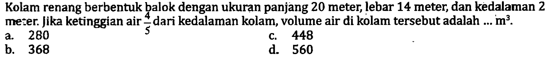 Kolam renang berbentuk balok dengan ukuran panjang 20 meter, lebar 14 meter, dan kedalaman 2 meter. Jika ketinggian air  (4)/(5)  dari kedalaman kolam, volume air di kolam tersebut adalah ...  m^(3) .
a. 280
c. 448
b. 368
d. 560