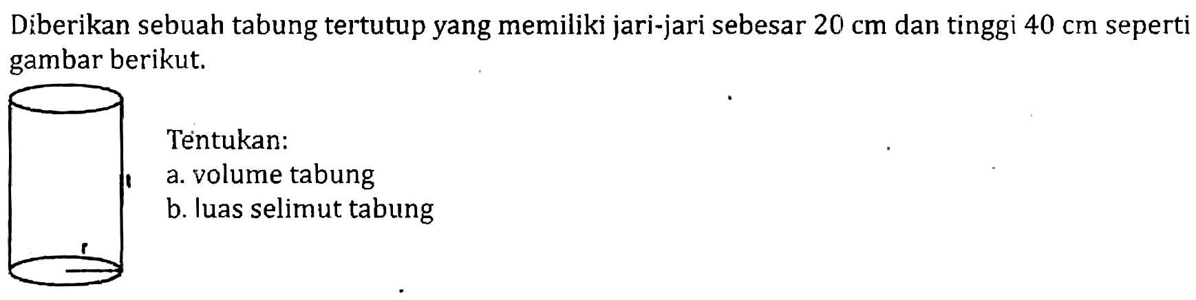 Diberikan sebuah tabung tertutup yang memiliki jari-jari sebesar  20 cm  dan tinggi  40 cm  seperti gambar berikut.
Tentukan:
a. volume tabung
b. luas selimut tabung