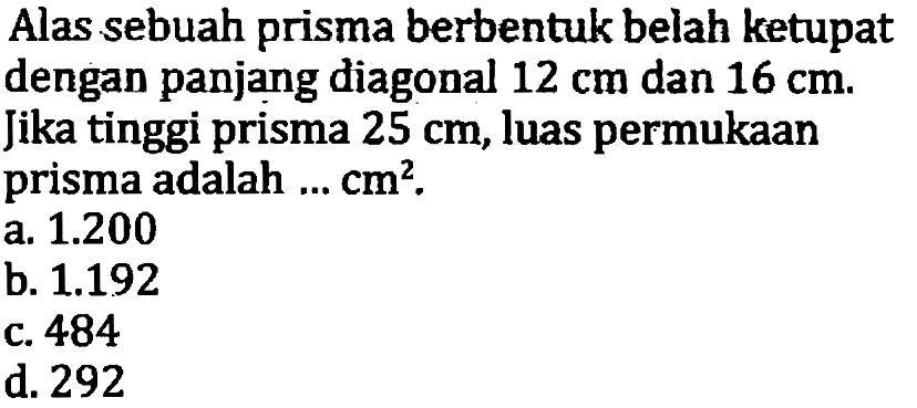 Alas sebuah prisma berbentuk belah ketupat dengan panjang diagonal  12 cm  dan  16 cm . Jika tinggi prisma  25 cm , luas permukaan prisma adalah ...  cm^(2) .
a.  1.200 
b.  1.192 
c. 484
d. 292