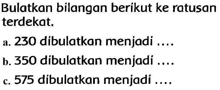 Bulatkan bilangan berikut ke ratusan terdekat.
a. 230 dibulatkan menjadi ....
b. 350 dibulatkan menjadi ....
c. 575 dibulatkan menjadi ....