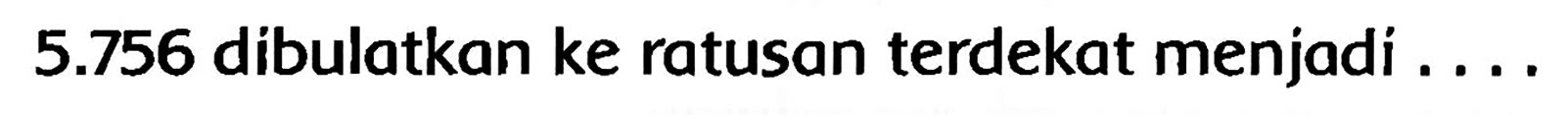 5.756  dibulatkan ke ratusan terdekat menjadi ....