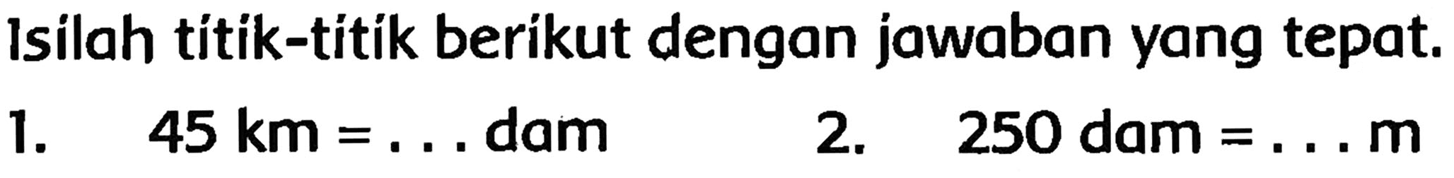 Isilah títik-titik berikut dengan jawaban yang tepat.
1.   45 km=...  dam
2. 250 dam  =... m 