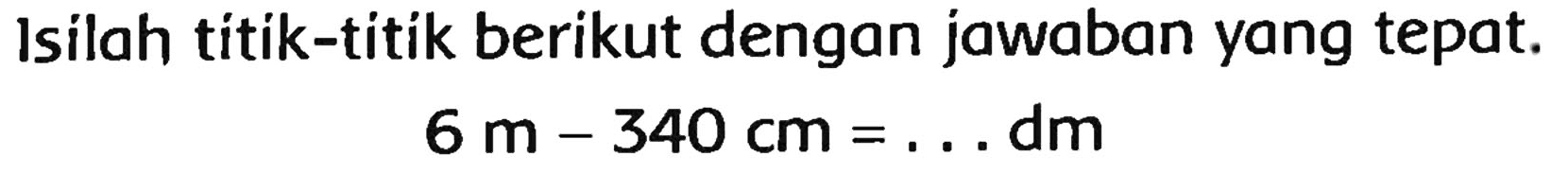 Isilah titik-titik berikut dengan jawaban yang tepat.

6 m-340 cm=... dm
