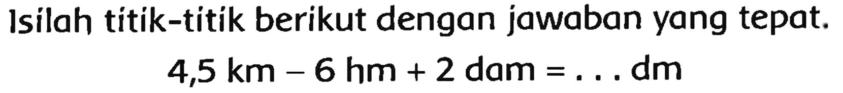 Isilah titik-titik berikut dengan jawaban yang tepat.

4,5 km-6 hm+2 dam=... dm
