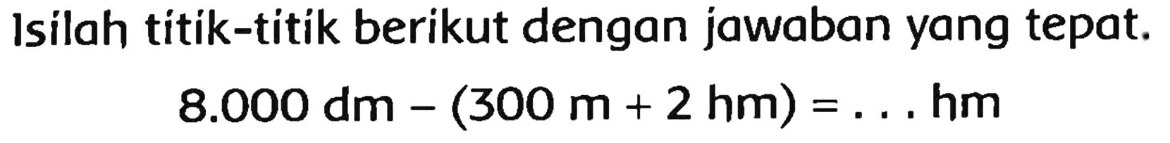 Isilah titik-titik berikut dengan jawaban yang tepat.

8.000 dm-(300 m+2 hm)=... hm
