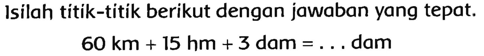 Isilah titik-titik berikut dengan jawaban yang tepat.

60 km+15 hm+3  { dam )=...  { dam )
