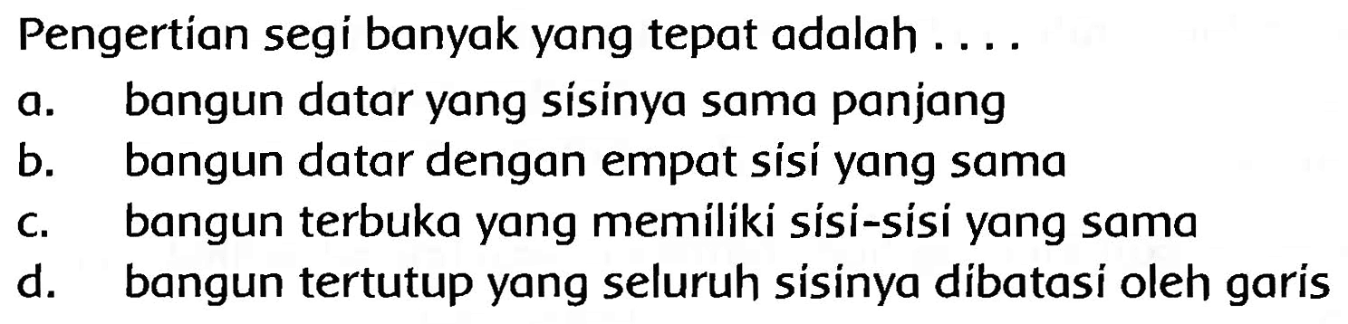 Pengertian segi banyak yang tepat adalah ....
a. bangun datar yang sisinya sama panjang
b. bangun datar dengan empat sisi yang sama
c. bangun terbuka yang memiliki sísi-sísi yang sama
d. bangun tertutup yang seluruh sisinya dibatasi oleh garis