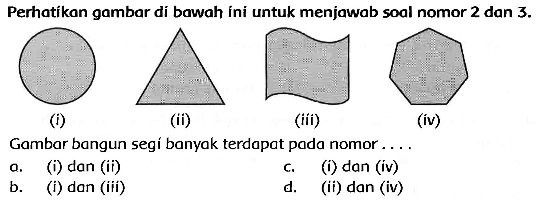 Perhatikan gambar di bawah íni untuk menjawab soal nomor 2 dan  3 . 
(i)
(ii)
(iii)
(iv)
Gambar bangun segi banyak terdapat pada nomor ....
a. (i) dan (ii)
c. (i) dan (iv)
b. (i) dan (iii)
d. (ii) dan (iv)