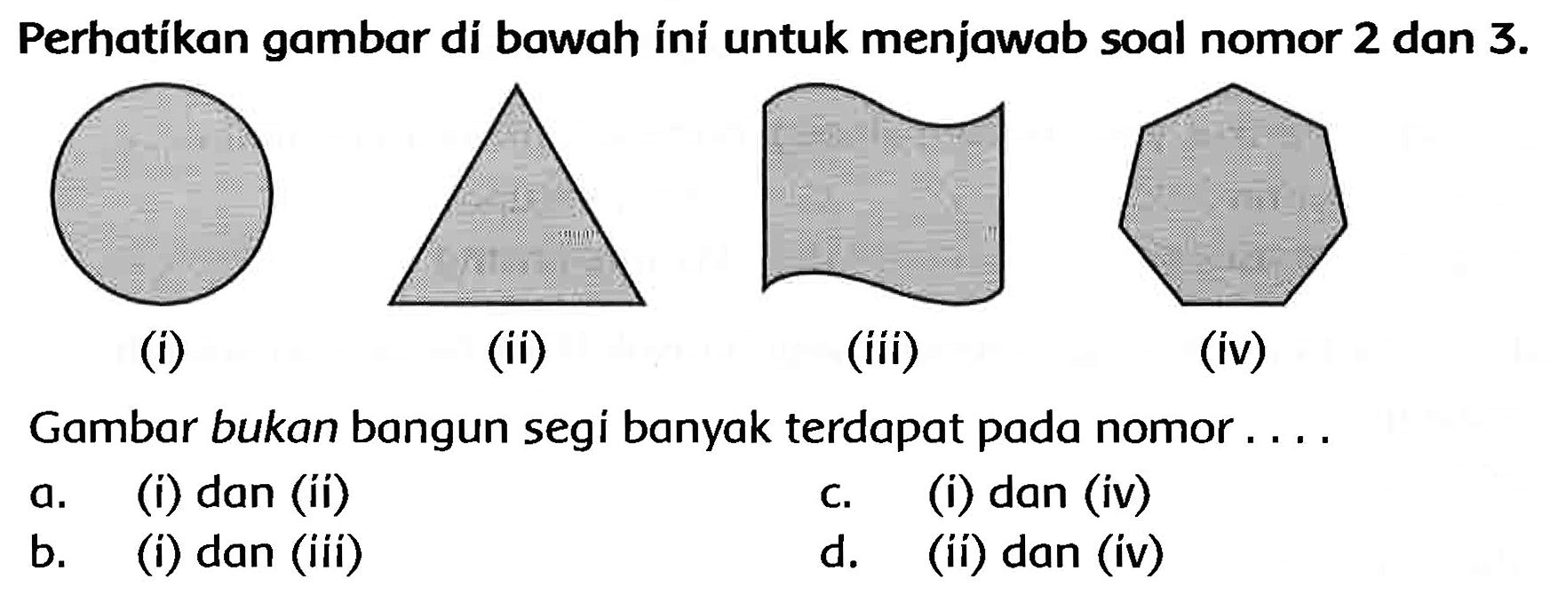 Perhatikan gambar di bawah íni untuk menjawab soal nomor 2 dan  3 . 
(i)
(ii)
(iii)
(iv)
Gambar bukan bangun segi banyak terdapat pada nomor ....
a. (i) dan (ii)
c. (i) dan (iv)
b. (i) dan (iii)
d. (ii) dan (iv)