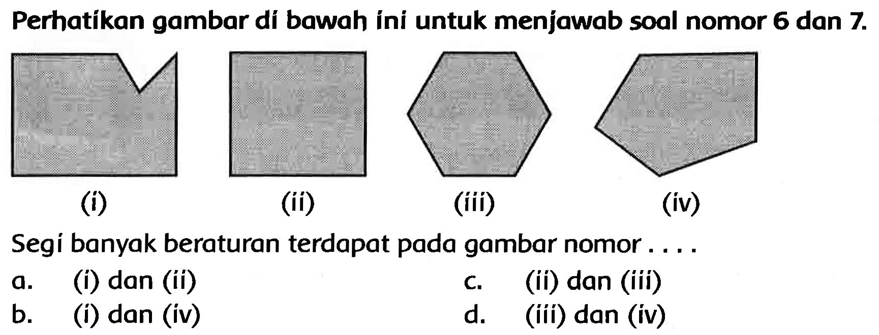 Perhatikan gambar di bawah ini untuk menjawab soal nomor 6 dan  7 . 
(i)
(ii)
(iii)
(iv)
Segi banyak beraturan terdapat pada gambar nomor ....
a. (i) dan (ii)
c. (ii) dan (iii)
b. (i) dan (iv)
d. (iii) dan (iv)