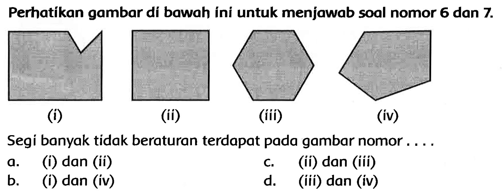 Perhatikan gambar di bawah íni untuk menjawab soal nomor 6 dan  7 . 
(i)
(ii)
(iii)
(iv)
Segi banyak tidak beraturan terdapat pada gambar nomor ....
a. (i) dan (ii)
c.
(ii) dan (iii)
b. (i) dan (iv)
d. (iii) dan (iv)