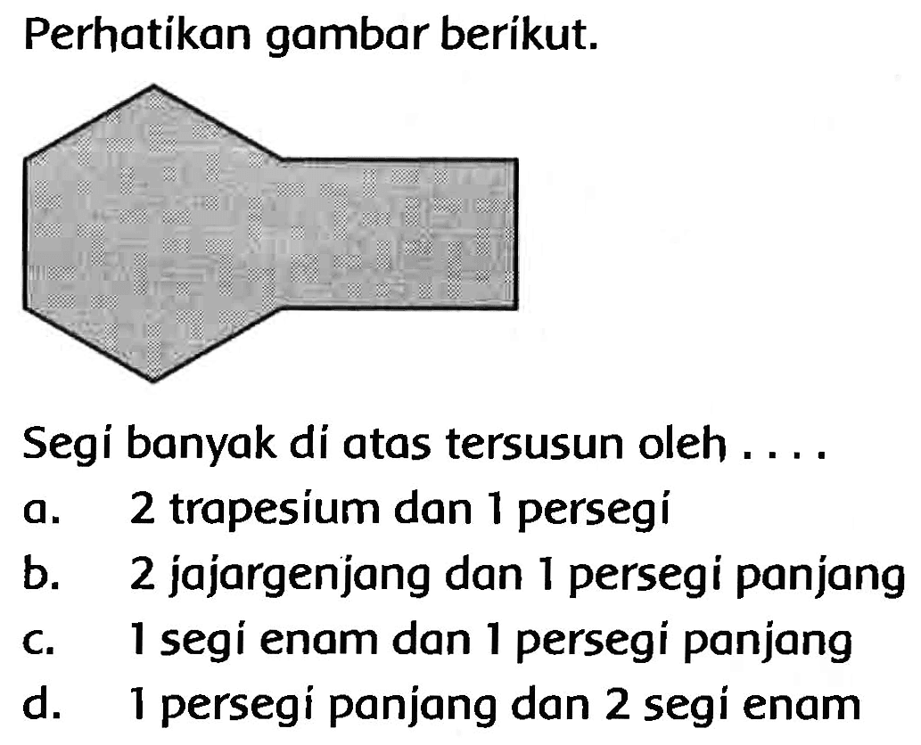 Perhatikan gambar berikut.
Segi banyak di atas tersusun oleh ....
a. 2 trapesium dan 1 persegí
b. 2 jajargenjang dan 1 persegi panjang
c. 1 segi enam dan 1 persegi panjang
d. 1 persegi panjang dan 2 segi enam