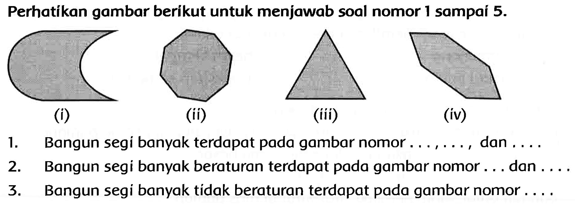 Perhatíkan gambar beríkut untuk menjawab soal nomor 1 sampaí  5 . 
C1CCCCCCCCC1
C1CC1
(iii)
(iiii)
(iv)
1. Bangun segi banyak terdapat pada gambar nomor  ..., ... , dan  ... . 
2. Bangun segi banyak beraturan terdapat pada gambar nomor ... dan ....
3. Bangun segi banyak tidak beraturan terdapat pada gambar nomor ....