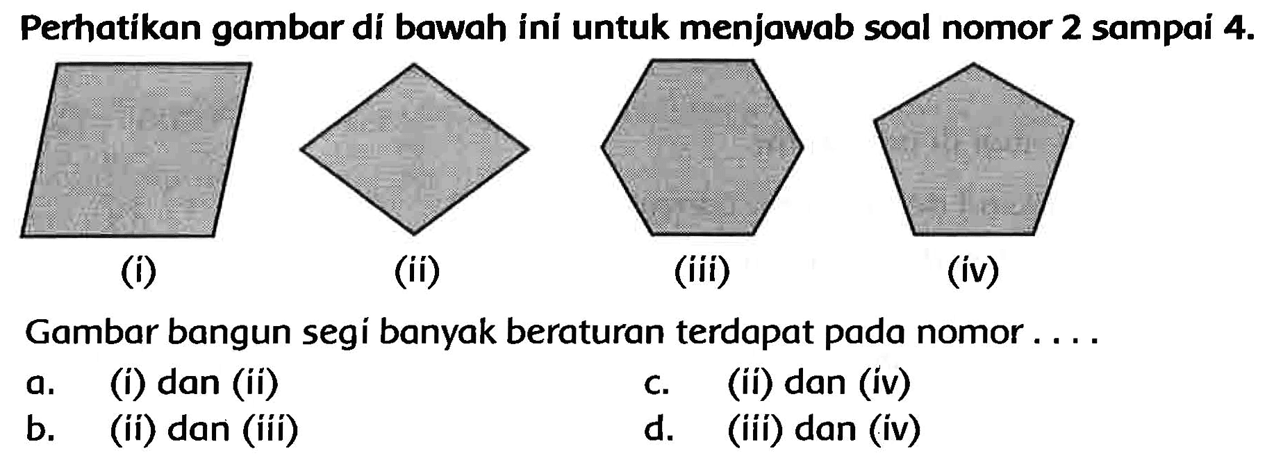 Perhatikan gambar di bawah ini untuk menjawab soal nomor 2 sampai  4 . 
C1CCCCCCCCCCC1
(i)
(ii)
(iii)
(iv)
Gambar bangun segi banyak beraturan terdapat pada nomor ....
a. (i) dan (ii)
C. (ii) dan (iv)
b. (ii) dan (iii)
d. (iii) dan (iv)