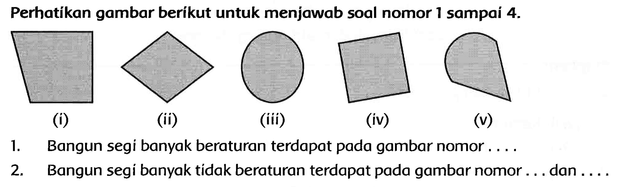 Perhatikan gambar berikut untuk menjawab soal nomor 1 sampai  4 . 
(i)
(ii)
(iii)
(iv)
(v)
1. Bangun segi banyak beraturan terdapat pada gambar nomor ....
2. Bangun segi banyak tídak beraturan terdapat pada gambar nomor ... dan ....