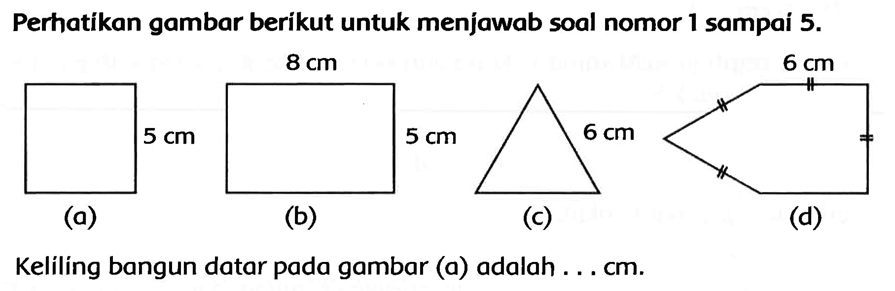 Perhatikan gambar berikut untuk menjawab soal nomor 1 sampai  5 . 
(a)
(b)
(c)
(d)
Keliling bangun datar pada gambar (a) adalah ... cm.