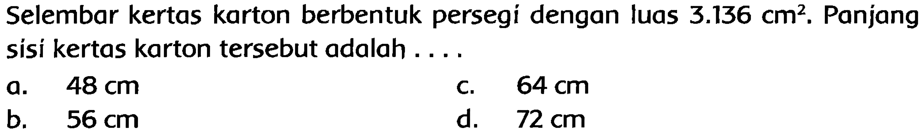 Selembar kertas karton berbentuk persegi dengan luas  3.136 cm^(2) . Panjang sisi kertas karton tersebut adalah ....
a.  48 cm 
c.  64 cm 
b.   56 cm 
d.  72 cm 