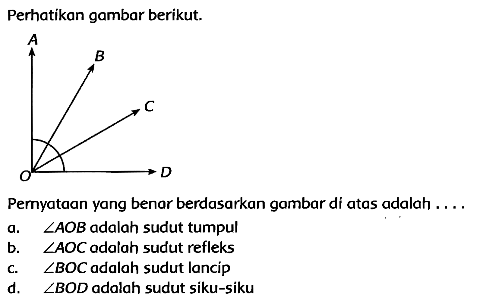 Perhatikan gambar berikut.
Pernyataan yang benar berdasarkan gambar di atas adalah ....
a.  sudut A O B  adalah sudut tumpul
b.  sudut A O C  adalah sudut refleks
c.   sudut B O C  adalah sudut lancíp
d.  sudut B O D  adalah sudut siku-siku