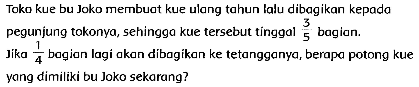 Toko kue bu Joko membuat kue ulang tahun lalu dibagikan kepada pegunjung tokonya, sehingga kue tersebut tínggal  (3)/(5)  bagian. Jika  (1)/(4)  bagian lagi akan dibagikan ke tetangganya, berapa potong kue yang dímiliki bu Joko sekarang?