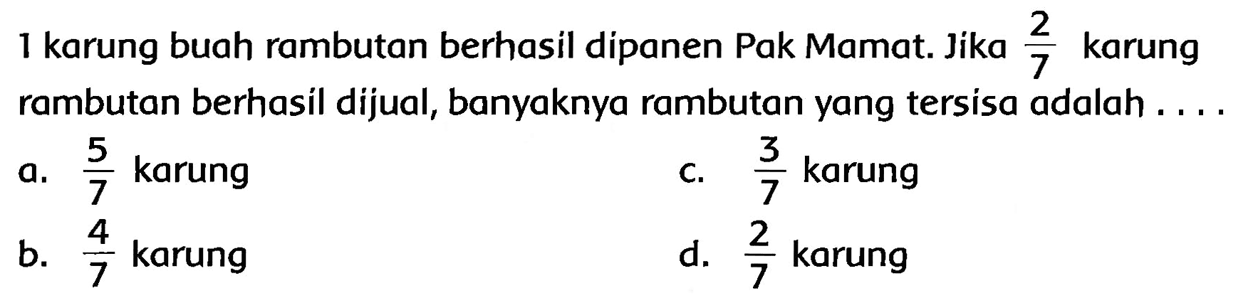 1 karung buah rambutan berhasil dipanen Pak Mamat. Jika  (2)/(7)  karung rambutan berhasil dijual, banyaknya rambutan yang tersisa adalah ....
a.  (5)/(7)  karung
c.  (3)/(7)  karung
b.  (4)/(7)  karung
d.  (2)/(7)  karung