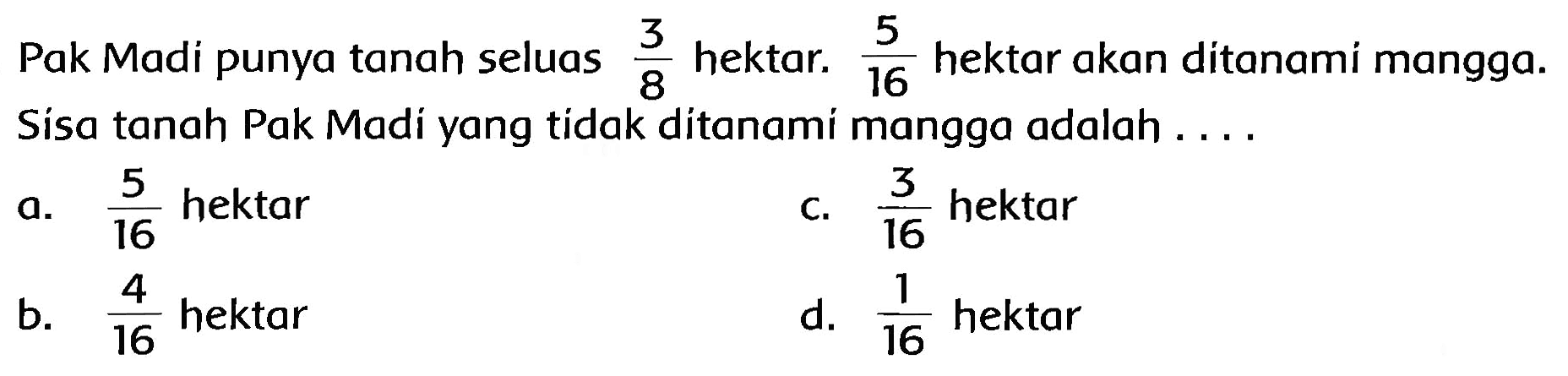 Pak Madi punya tanah seluas  (3)/(8)  hektar.  (5)/(16)  hektar akan ditanami mangga. Sisa tanah Pak Madi yang tidak ditanami mangga adalah ...
a.  (5)/(16)  hektar
c.  (3)/(16)  hektar
b.  (4)/(16)  hektar
d.  (1)/(16)  hektar