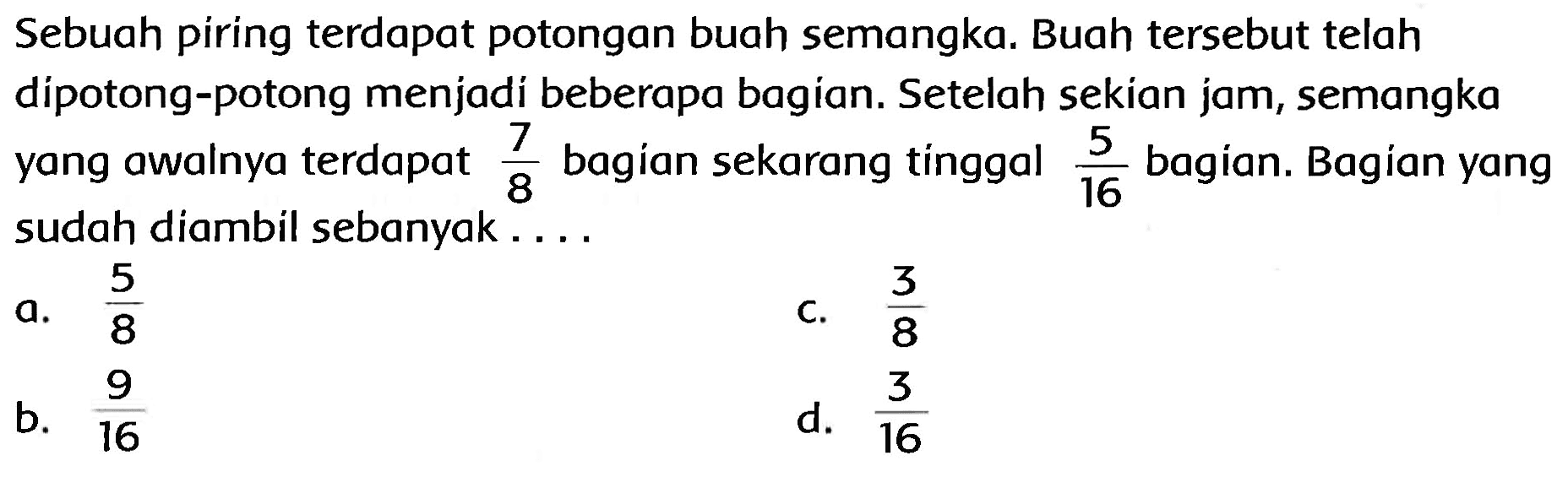 Sebuah piring terdapat potongan buah semangka. Buah tersebut telah dipotong-potong menjadi beberapa bagian. Setelah sekian jam, semangka yang awalnya terdapat  (7)/(8)  bagían sekarang tinggal  (5)/(16)  bagian. Bagian yang sudah diambil sebanyak....
a.  (5)/(8) 
c.  (3)/(8) 
b.  (9)/(16) 
d.  (3)/(16) 