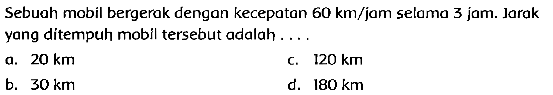 Sebuah mobil bergerak dengan kecepatan  60 km / jam  selama 3 jam. Jarak yang ditempuh mobil tersebut adalah ....
a.  20 km 
C.  120 km 
b.  30 km 
d.  180 km 