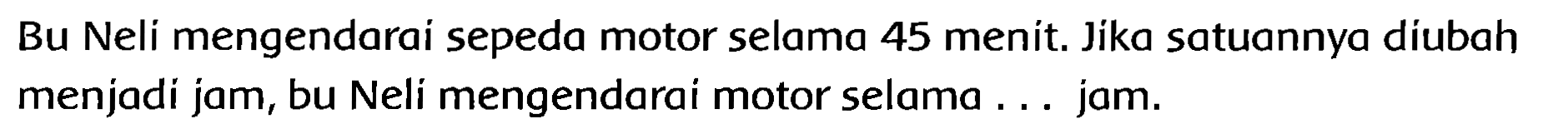 Bu Neli mengendarai sepeda motor selama 45 menit. Jika satuannya diubah menjadi jam, bu Neli mengendarai motor selama ... jam.