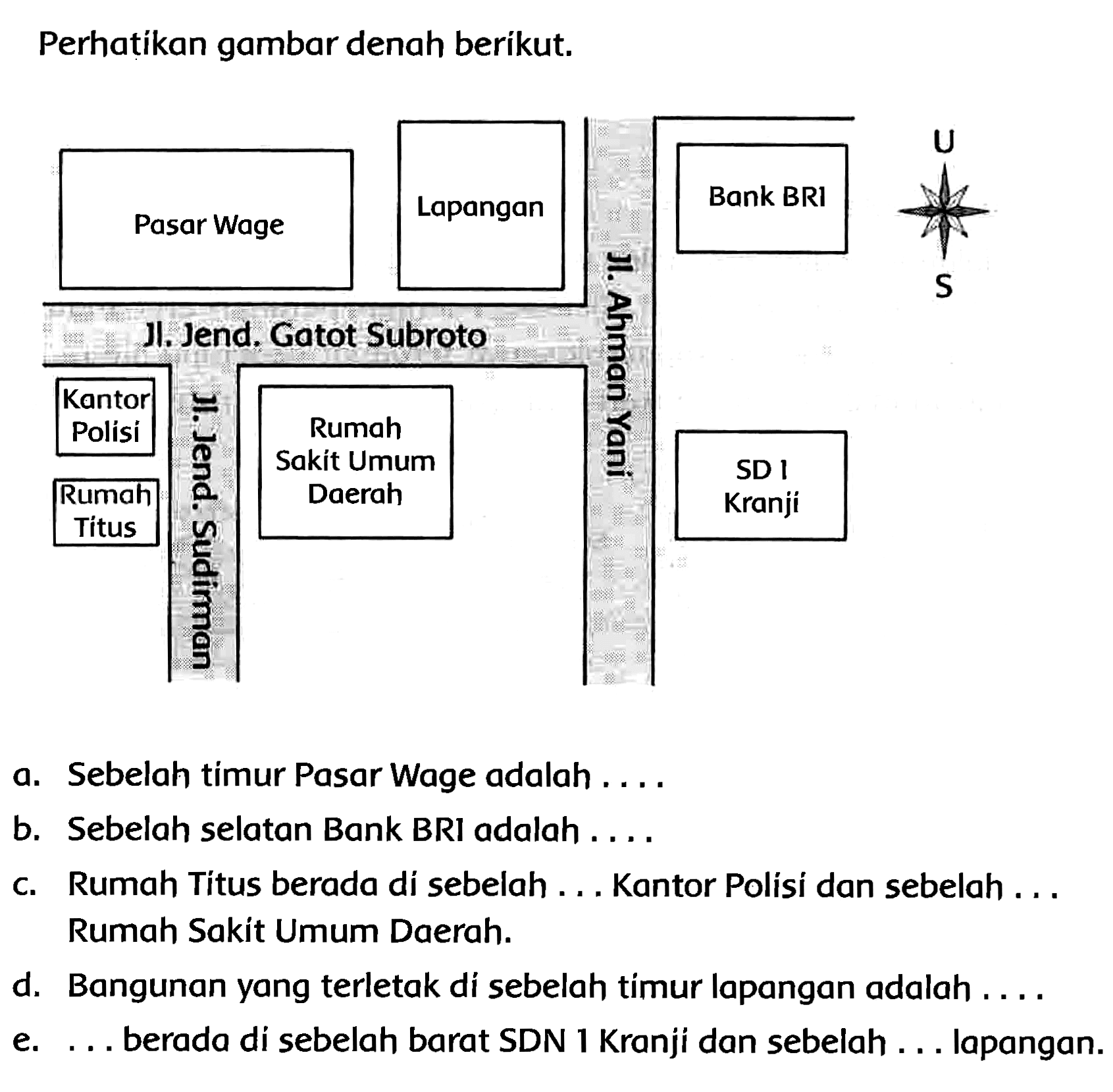 Perhatikan gambar denah berikut.
a. Sebelah timur Pasar Wage adalah ....
b. Sebelah selatan Bank BRI adalah ....
c. Rumah Titus berada di sebelah ... Kantor Polisi dan sebelah ... Rumah Sakit Umum Daerah.
d. Bangunan yang terletak di sebelah timur lapangan adalah ....
e. ... berada di sebelah barat SDN 1 Kranji dan sebelah ... lapangan.