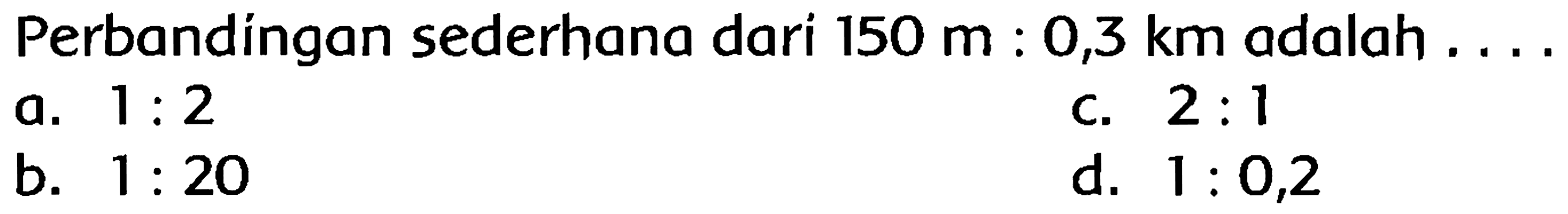 Perbandíngan sederhana dari  150 m: 0,3 km  adalah ....
a.  1: 2 
c.  2: 1 
b.  1: 20 
d.  1: 0,2 