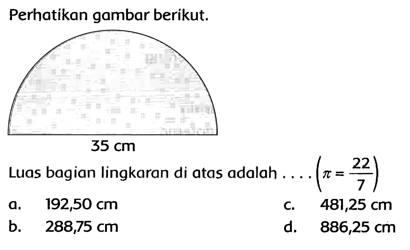 Perhatikan gambar berikut. 
35 cm 
Luas bagian lingkaran di atas adalah ....  (pi=(22)/(7)) 
a.  192,50 cm 
c.  481,25 cm 
b.  288,75 cm 
d.  886,25 cm 