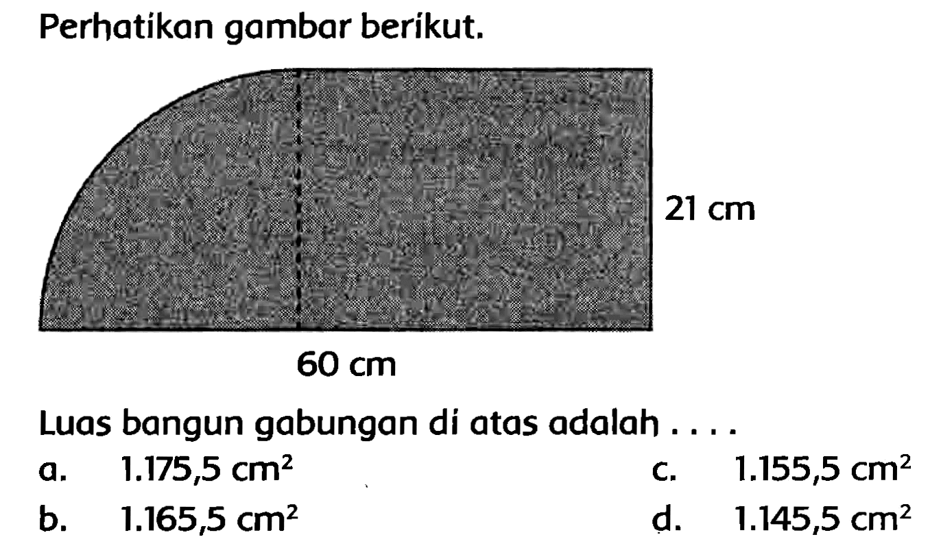 Perhatikan gambar berikut. 
21 cm 
60 cm 
Luas bangun gabungan di atas adalah ....
a.   1.175,5 cm^(2) 
c.   1.155,5 cm^(2) 
b.   1.165,5 cm^(2) 
d.   1.145,5 cm^(2) 