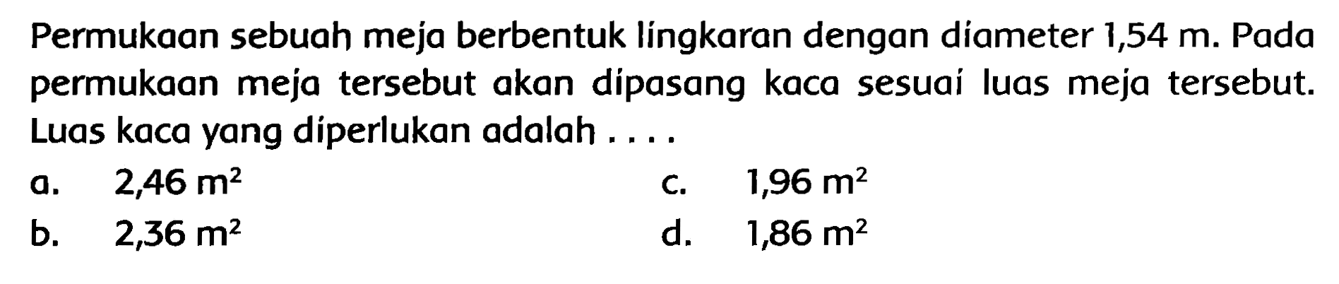 Permukaan sebuah meja berbentuk língkaran dengan diameter  1,54 m . Pada permukaan meja tersebut akan dipasang kaca sesuai luas meja tersebut. Luas kaca yang diperlukan adalah ....
a.   2,46 m^(2) 
c.  1,96 m^(2) 
b.   2,36 m^(2) 
d.   1,86 m^(2) 