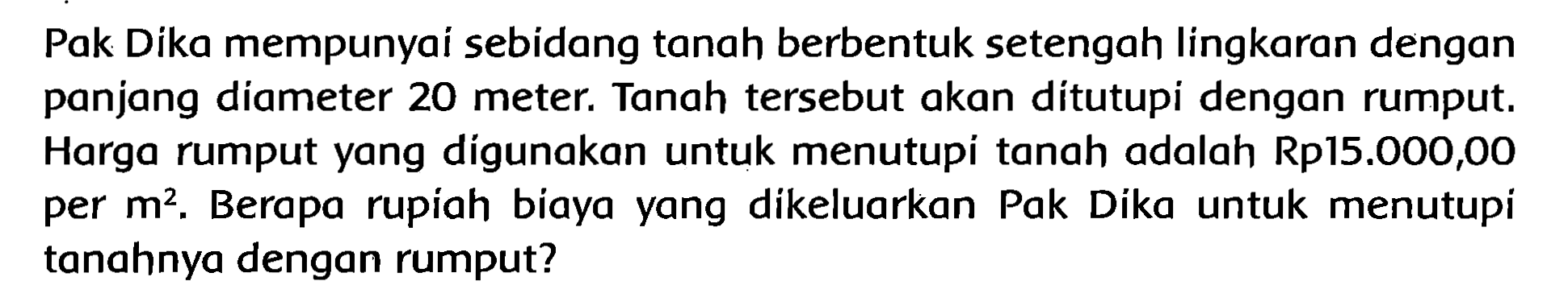 Pak Dika mempunyai sebidang tanah berbentuk setengah lingkaran dengan panjang diameter  {2 0)  meter. Tanah tersebut akan ditutupi dengan rumput. Harga rumput yang dígunakan untuk menutupi tanah adalah Rp15.000,00 per  m^(2) . Berapa rupiah biaya yang dikeluarkan Pak Dika untuk menutupi tanahnya dengan rumput?