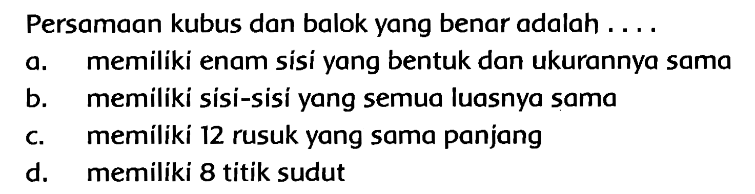 Persamaan kubus dan balok yang benar adalah ....
a. memiliki enam sisi yang bentuk dan ukurannya sama
b. memiliki sisi-sisi yang semua luasnya sama
c. memiliki 12 rusuk yang sama panjang
d. memiliki 8 titik sudut